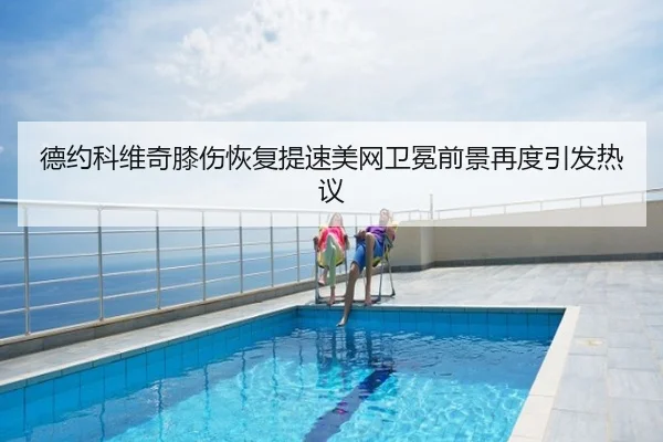 德约科维奇膝伤恢复提速美网卫冕前景再度引发热议