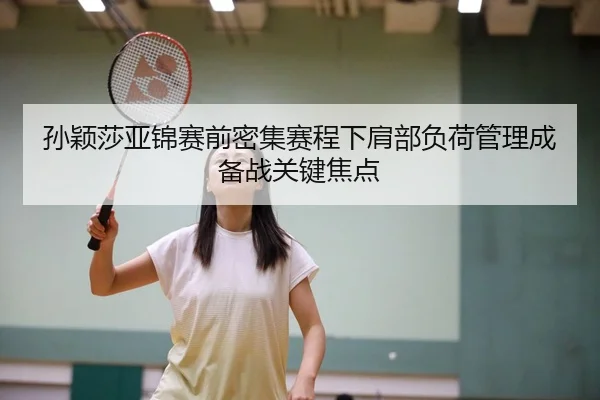 孙颖莎亚锦赛前密集赛程下肩部负荷管理成备战关键焦点