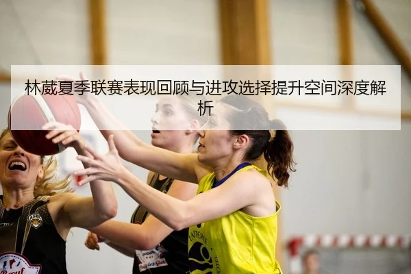 林葳夏季联赛表现回顾与进攻选择提升空间深度解析