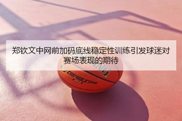 郑钦文中网前加码底线稳定性训练引发球迷对赛场表现的期待